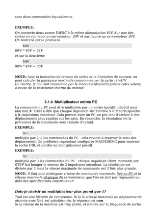 sont deux commandes équivalentes.


EXEMPLE:
On connecte deux cartes YAPSC à la même alimentation 40V. Sur une des
cartes on connecte un servomoteur 24V et sur l'autre un servomoteur 36V.
On rentrera sur la première
    M60
60% * 40V = 24V
et sur la deuxième
     M90
90% * 40V = 36V


NOTE: Avec la limitation de tension de sortie et la limitation de courant, on
peut calculer la puissance maximale consommée par la carte : P=U*I
En réalité, le courant consommé par le moteur n'atteindra jamais cette valeur,
à cause de la résistance interne du moteur.



                   3.1.4 :Multiplicateur entrée PC
La commande du PC peut être multipliée par un entier (positif, négatif mais
non nul) X. C'est à dire que chaque impulsion sur l'entrée STEP correspondra
à X impulsions encodeur. Cela permet avec un PC un peu lent d'arriver à des
déplacements plus rapides sur les axes. En revanche, la résolution (et la
précision) de la commande sera réduite d'autant.
EXEMPLE:
     X-1
multiplie par (-1) les commandes du PC : cela revient à inverser le sens des
déplacement. On préférera cependant configurer MACH3/EMC pour inverser
la sortie DIR, et garder un multiplicateur positif.
EXEMPLE:
     X3
multiplie par 3 les commandes du PC : chaque impulsion (front montant) sur
STEP fait bouger le moteur de 3 impulsions encodeur. La résolution est
divisée par 3 mais la vitesse maximale de commande est 3 fois plus grande.
NOTE: Il faut bien distinguer vitesse de commande maximale, liée au PC et la
vitesse maximale physique du servomoteur, que l'on ne doit pas repousser au-
delà des spécifications constructeur!


Dois-je choisir un multiplicateur plus grand que 1?
Tout est une histoire de compromis. Si la la vitesse maximale de déplacements
atteinte avec X=1 est satisfaisante, la réponse est non.
Si la vitesse de la machine est trop faible, et limitée par la fréquence de sortie
 