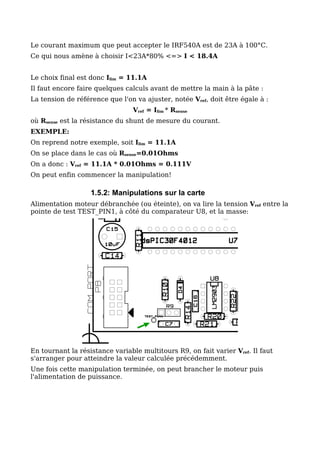 Le courant maximum que peut accepter le IRF540A est de 23A à 100°C.
Ce qui nous amène à choisir I<23A*80% <=> I < 18.4A


Le choix final est donc Ilim = 11.1A
Il faut encore faire quelques calculs avant de mettre la main à la pâte :
La tension de référence que l'on va ajuster, notée Vref, doit être égale à :
                                Vref = Ilim * Rsense
où Rsense est la résistance du shunt de mesure du courant.
EXEMPLE:
On reprend notre exemple, soit Ilim = 11.1A
On se place dans le cas où Rsense=0.01Ohms
On a donc : Vref = 11.1A * 0.01Ohms = 0.111V
On peut enfin commencer la manipulation!

                   1.5.2: Manipulations sur la carte
Alimentation moteur débranchée (ou éteinte), on va lire la tension Vref entre la
pointe de test TEST_PIN1, à côté du comparateur U8, et la masse:




En tournant la résistance variable multitours R9, on fait varier Vref. Il faut
s'arranger pour atteindre la valeur calculée précédemment.
Une fois cette manipulation terminée, on peut brancher le moteur puis
l'alimentation de puissance.
 