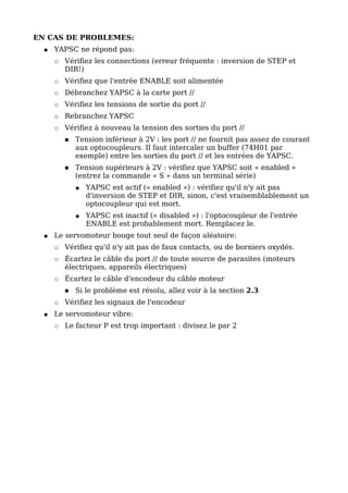 EN CAS DE PROBLEMES:
  ●   YAPSC ne répond pas:
      ○   Vérifiez les connections (erreur fréquente : inversion de STEP et
          DIR!)
      ○   Vérifiez que l'entrée ENABLE soit alimentée
      ○   Débranchez YAPSC à la carte port //
      ○   Vérifiez les tensions de sortie du port //
      ○   Rebranchez YAPSC
      ○   Vérifiez à nouveau la tension des sorties du port //
          ■   Tension inférieur à 2V : les port // ne fournit pas assez de courant
              aux optocoupleurs. Il faut intercaler un buffer (74H01 par
              exemple) entre les sorties du port // et les entrées de YAPSC.
          ■   Tension supérieurs à 2V : vérifiez que YAPSC soit « enabled »
              (entrez la commande « S » dans un terminal série)
              ●   YAPSC est actif (« enabled ») : vérifiez qu'il n'y ait pas
                  d'inversion de STEP et DIR, sinon, c'est vraisemblablement un
                  optocoupleur qui est mort.
              ●   YAPSC est inactif (« disabled ») : l'optocoupleur de l'entrée
                  ENABLE est probablement mort. Remplacez le.
  ●   Le servomoteur bouge tout seul de façon aléatoire:
      ○   Vérifiez qu'il n'y ait pas de faux contacts, ou de borniers oxydés.
      ○   Écartez le câble du port // de toute source de parasites (moteurs
          électriques, appareils électriques)
      ○   Écartez le câble d'encodeur du câble moteur
          ■   Si le problème est résolu, allez voir à la section 2.3
      ○   Vérifiez les signaux de l'encodeur
  ●   Le servomoteur vibre:
      ○   Le facteur P est trop important : divisez le par 2
 