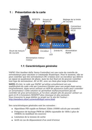 1 : Présentation de la carte




            1.1: Caractéristiques générales

YAPSC (Yet Another dsPic Servo Controller) est une carte de contrôle de
servomoteurs pour machine à Commande Numérique. Pour le moment, elle ne
peut contrôler que des servomoteurs DC à balais avec un encodeur qui délivre
un signal en quadrature de phase, mais les but final est de pouvoir contrôler
tout type de servomoteur, AC et DC, avec un choix plus large d'encodeur.
NOTE: En fait, le code que YAPSC qu'utilise actuellement est une
modification du code créé par Lawrence Glaister pour son projet dspic-servo.
Originellement, dspic-servo utilisait un AOP de puissance audio pour contrôler
un servomoteur. Cette solution ne permettait malheureusement pas de
contrôler de gros servomoteurs, je l'ai donc adapté afin de pouvoir utiliser un
pont en H à transistors MOSFET plus classique et plus puissant.
Vous trouverez la page dédiée au projet sur le site de l'auteur :
http://members.shaw.ca/swstuff/dspic-servo.html


Ses caractéristiques générales sont les suivantes :
  ●   Algorithme PID rapide en flottant 32bits (10000 calculs par seconde)
  ●   Fréquence de hachage PWM de 20KHz (ajustable de 1KHz à plus de
      100KHz en modifiant les sources)
  ●   Limitation de la tension de sortie
  ●   Arrêt en cas de dépassement d'un seuil d'erreur
 