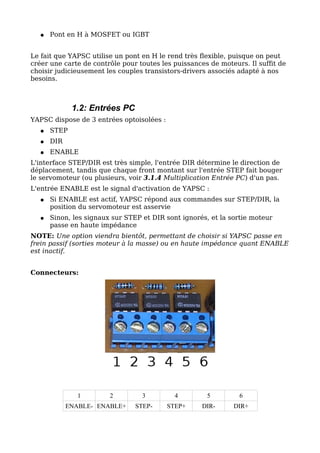 ●   Pont en H à MOSFET ou IGBT


Le fait que YAPSC utilise un pont en H le rend très flexible, puisque on peut
créer une carte de contrôle pour toutes les puissances de moteurs. Il suffit de
choisir judicieusement les couples transistors-drivers associés adapté à nos
besoins.



             1.2: Entrées PC
YAPSC dispose de 3 entrées optoisolées :
  ●   STEP
  ●   DIR
  ●   ENABLE
L'interface STEP/DIR est très simple, l'entrée DIR détermine le direction de
déplacement, tandis que chaque front montant sur l'entrée STEP fait bouger
le servomoteur (ou plusieurs, voir 3.1.4 Multiplication Entrée PC) d'un pas.
L'entrée ENABLE est le signal d'activation de YAPSC :
  ●   Si ENABLE est actif, YAPSC répond aux commandes sur STEP/DIR, la
      position du servomoteur est asservie
  ●   Sinon, les signaux sur STEP et DIR sont ignorés, et la sortie moteur
      passe en haute impédance
NOTE: Une option viendra bientôt, permettant de choisir si YAPSC passe en
frein passif (sorties moteur à la masse) ou en haute impédance quant ENABLE
est inactif.


Connecteurs:




               1        2         3          4        5         6
            ENABLE- ENABLE+     STEP-      STEP+     DIR-     DIR+
 