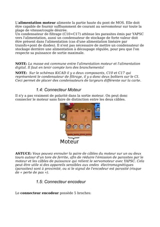 L'alimentation moteur alimente la partie haute du pont de MOS. Elle doit
être capable de fournir suffisamment de courant au servomoteur sur toute la
plage de vitesse/couple désirée.
Un condensateur de filtrage (C10=C17) atténue les parasites émis par YAPSC
vers l'alimentation, aussi un condensateur de stockage de forte valeur doit
être présent dans l'alimentation (cas d'une alimentation linéaire par
transfo+pont de diodes). Il n'est pas nécessaire de mettre un condensateur de
stockage derrière une alimentation à découpage régulée, pour peu que l'on
respecte sa puissance de sortie maximale.


NOTE: La masse est commune entre l'alimentation moteur et l'alimentation
digital. Il faut en tenir compte lors des branchements!
NOTE: Sur le schémas KiCAD il y a deux composants, C10 et C17 qui
représentent le condensateur de filtrage, il y a donc deux boîtiers sur le CI.
Ceci permet de placer des condensateurs de largeurs différente sur la carte.

            1.4: Connecteur Moteur
Il n'y a pas vraiment de polarité dans la sortie moteur. On peut donc
connecter le moteur sans faire de distinction entre les deux câbles.




ASTUCE: Vous pouvez enrouler la paire de câbles du moteur sur un ou deux
tours autour d'un tore de ferrite, afin de réduire l'émission de parasites par le
moteur et les câbles de puissance qui relient le servomoteur avec YAPSC. Cela
peut être utile si des appareils sensibles aux ondes électromagnétiques
(parasites) sont à proximité, ou si le signal de l'encodeur est parasité (risque
de « perte de pas »).

            1.5: Connecteur encodeur

Le connecteur encodeur possède 5 broches:
 