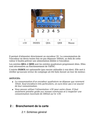 1          2           3           4           5
              +5V       INDEX        QEA         QEB         Masse




Il permet d'alimenter directement un encodeur 5V. La consommation de
l'encodeur ne devra toutes fois ne pas dépasser 500mA, au delà de cette
valeur il faudra prévoir une alimentation dédiée à l'encodeur.
Les entrées QEA et QEB sont les entrées quadrature proprement dites. Elles
sont nécessaires au fonctionnement de YAPSC.
L'entrée INDEX est optionnelle (pas encore utilisable à vrai dire). Elle sert à
vérifier qu'aucune erreur de comptage ait été faite durant un tour de moteur.


ASTUCES:
   ●   La consommation d'un encodeur quadrature ne dépasse que rarement
       10mA. Sauf encodeurs très particuliers, on aura donc pas à se soucier
       de leur consommation.
   ●   Vous pouvez utiliser l'alimentation +5V pour autre chose. Il faut
       seulement prendre garde aux masses communes et à respecter une
       consommation maximale de 500mA sur le +5V.




2 : Branchement de la carte

             2.1: Schémas général
 