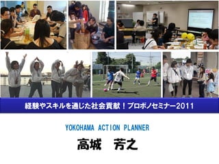 経験やスキルを通じた社会貢献！プロボノセミナー2011

      YOKOHAMA ACTION PLANNER

         高城 芳之
 