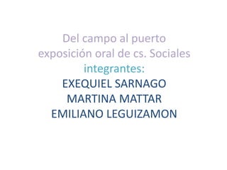 Del campo al puerto
exposición oral de cs. Sociales
integrantes:
EXEQUIEL SARNAGO
MARTINA MATTAR
EMILIANO LEGUIZAMON
 