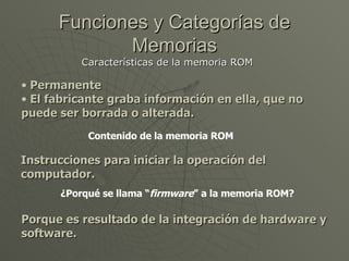 Funciones y Categorías de Memorias Características de la memoria ROM  Permanente El fabricante graba información en ella, que no puede ser borrada o alterada. Contenido de la memoria ROM Instrucciones para iniciar la operación del computador. ¿Porqué se llama “ firmware ” a la memoria ROM? Porque es resultado de la integración de hardware y software. 