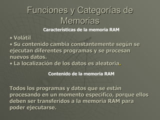 Funciones y Categorías de Memorias Características de la memoria RAM Volátil Su contenido cambia constantemente según se ejecutan diferentes programas y se procesan nuevos datos. La localización de los datos es aleatoria . Contenido de la memoria RAM Todos los programas y datos que se están procesando en un momento específico, porque ellos deben ser transferidos a la memoria RAM para poder ejecutarse. 