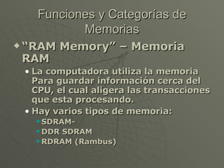 Funciones y Categorías de Memorias “ RAM Memory” – Memoria RAM La computadora utiliza la memoria Para guardar información cerca del CPU, el cual aligera las transacciones que esta procesando. Hay varios tipos de memoria: SDRAM-  DDR SDRAM RDRAM (Rambus) 