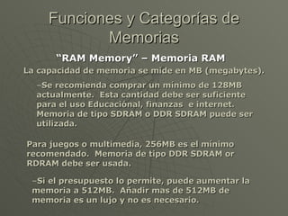 “ RAM Memory” – Memoria RAM   La capacidad de memoria se mide en MB (megabytes). Funciones y Categorías de Memorias Se recomienda comprar un mínimo de 128MB actualmente.  Esta cantidad debe ser suficiente para el uso Educaciónal, finanzas  e internet.  Memoria de tipo SDRAM o DDR SDRAM puede ser utilizada. Para juegos o multimedia, 256MB es el mínimo recomendado.  Memoria de tipo DDR SDRAM or RDRAM debe ser usada. Si el presupuesto lo permite, puede aumentar la memoria a 512MB.  Añadir mas de 512MB de memoria es un lujo y no es necesario. 