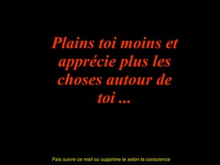 Plains toi moins et apprécie plus les choses autour de toi ... Fais suivre ce mail ou supprime le selon ta conscience  