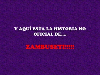 Y AQUÍ ESTA LA HISTORIA NO
OFICIAL DE….

ZAMBUSETI!!!!!

 