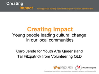 Creating Impact Young people leading cultural change  in our local communities Caro Jende for Youth Arts Queensland Tal Fitzpatrick from Volunteering QLD 