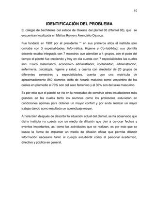 10

IDENTIFICACIÓN DEL PROBLEMA
El colegio de bachilleres del estado de Oaxaca del plantel 05 (Plantel 05), que se
encuentran localizada en Matías Romero Avendaño Oaxaca.
Fue fundada en 1997 por el presidente “” en sus primeros años el instituto solo
contaba con 3 especialidades: Informática, Higiene y Contabilidad, sus plantilla
docente estaba integrada con 7 maestros que atendían a 4 grupos, con el paso del
tiempo el plantel fue creciendo y hoy en día cuenta con 7 especialidades las cuales
son: Físico matemático, económico administrador, contabilidad, administración,
enfermería, psicología, higiene y salud, y cuenta con alrededor de 20 grupos de
diferentes

semestres

y

especialidades,

cuenta

con

una

matrícula

de

aproximadamente 850 alumnos tanto de horario matutino como vespertino de los
cuales en promedio el 70% son del sexo femenino y el 30% son del sexo masculino.
Es por esto que el plantel se vio en la necesidad de construir otras instalaciones más
grandes en las cuales tanto los alumnos como los profesores estuvieran en
condiciones óptimas para obtener un mayor confort y por ende realizar un mejor
trabajo dando como resultado un aprendizaje mayor.
A hora bien después de describir la situación actual del plantel, se ha observado que
dicho instituto no cuenta con un medio de difusión que den a conocer fechas y
eventos importantes, así como las actividades que se realizan, es por esto que se
busca la forma de implantar un medio de difusión eficaz que permita difundir
información necesaria tanto al cuerpo estudiantil como al personal académico,
directivo y público en general.

 