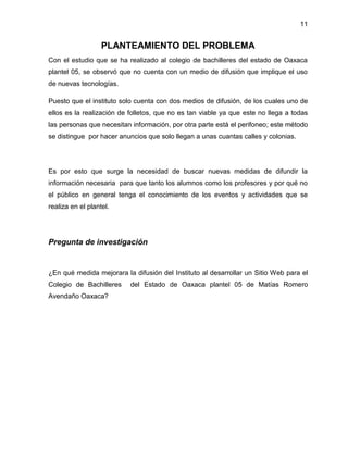 11

PLANTEAMIENTO DEL PROBLEMA
Con el estudio que se ha realizado al colegio de bachilleres del estado de Oaxaca
plantel 05, se observó que no cuenta con un medio de difusión que implique el uso
de nuevas tecnologías.
Puesto que el instituto solo cuenta con dos medios de difusión, de los cuales uno de
ellos es la realización de folletos, que no es tan viable ya que este no llega a todas
las personas que necesitan información, por otra parte está el perifoneo; este método
se distingue por hacer anuncios que solo llegan a unas cuantas calles y colonias.

Es por esto que surge la necesidad de buscar nuevas medidas de difundir la
información necesaria para que tanto los alumnos como los profesores y por qué no
el público en general tenga el conocimiento de los eventos y actividades que se
realiza en el plantel.

Pregunta de investigación

¿En qué medida mejorara la difusión del Instituto al desarrollar un Sitio Web para el
Colegio de Bachilleres
Avendaño Oaxaca?

del Estado de Oaxaca plantel 05 de Matías Romero

 