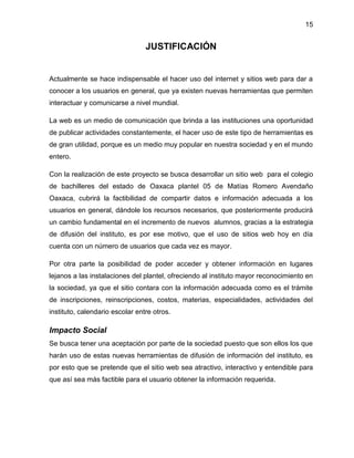 15

JUSTIFICACIÓN

Actualmente se hace indispensable el hacer uso del internet y sitios web para dar a
conocer a los usuarios en general, que ya existen nuevas herramientas que permiten
interactuar y comunicarse a nivel mundial.
La web es un medio de comunicación que brinda a las instituciones una oportunidad
de publicar actividades constantemente, el hacer uso de este tipo de herramientas es
de gran utilidad, porque es un medio muy popular en nuestra sociedad y en el mundo
entero.
Con la realización de este proyecto se busca desarrollar un sitio web para el colegio
de bachilleres del estado de Oaxaca plantel 05 de Matías Romero Avendaño
Oaxaca, cubrirá la factibilidad de compartir datos e información adecuada a los
usuarios en general, dándole los recursos necesarios, que posteriormente producirá
un cambio fundamental en el incremento de nuevos alumnos, gracias a la estrategia
de difusión del instituto, es por ese motivo, que el uso de sitios web hoy en día
cuenta con un número de usuarios que cada vez es mayor.
Por otra parte la posibilidad de poder acceder y obtener información en lugares
lejanos a las instalaciones del plantel, ofreciendo al instituto mayor reconocimiento en
la sociedad, ya que el sitio contara con la información adecuada como es el trámite
de inscripciones, reinscripciones, costos, materias, especialidades, actividades del
instituto, calendario escolar entre otros.

Impacto Social
Se busca tener una aceptación por parte de la sociedad puesto que son ellos los que
harán uso de estas nuevas herramientas de difusión de información del instituto, es
por esto que se pretende que el sitio web sea atractivo, interactivo y entendible para
que así sea más factible para el usuario obtener la información requerida.

 