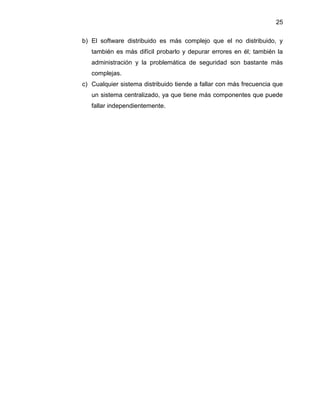 25
b) El software distribuido es más complejo que el no distribuido, y
también es más difícil probarlo y depurar errores en él; también la
administración y la problemática de seguridad son bastante más
complejas.
c) Cualquier sistema distribuido tiende a fallar con más frecuencia que
un sistema centralizado, ya que tiene más componentes que puede
fallar independientemente.

 