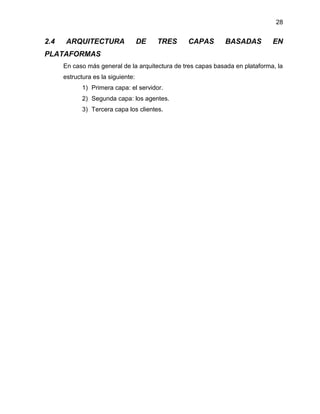 28

2.4

ARQUITECTURA

DE

TRES

CAPAS

BASADAS

EN

PLATAFORMAS
En caso más general de la arquitectura de tres capas basada en plataforma, la
estructura es la siguiente:
1) Primera capa: el servidor.
2) Segunda capa: los agentes.
3) Tercera capa los clientes.

 