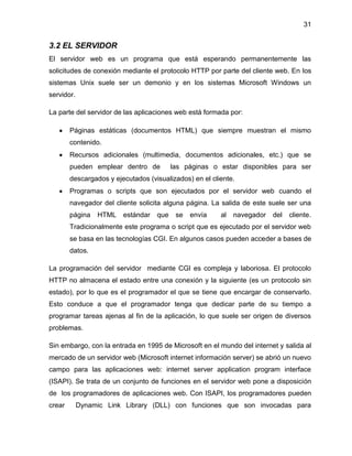 31

3.2 EL SERVIDOR
El servidor web es un programa que está esperando permanentemente las
solicitudes de conexión mediante el protocolo HTTP por parte del cliente web. En los
sistemas Unix suele ser un demonio y en los sistemas Microsoft Windows un
servidor.
La parte del servidor de las aplicaciones web está formada por:
Páginas estáticas (documentos HTML) que siempre muestran el mismo
contenido.
Recursos adicionales (multimedia, documentos adicionales, etc.) que se
pueden emplear dentro de

las páginas o estar disponibles para ser

descargados y ejecutados (visualizados) en el cliente.
Programas o scripts que son ejecutados por el servidor web cuando el
navegador del cliente solicita alguna página. La salida de este suele ser una
página

HTML

estándar

que

se

envía

al

navegador

del

cliente.

Tradicionalmente este programa o script que es ejecutado por el servidor web
se basa en las tecnologías CGI. En algunos casos pueden acceder a bases de
datos.
La programación del servidor mediante CGI es compleja y laboriosa. El protocolo
HTTP no almacena el estado entre una conexión y la siguiente (es un protocolo sin
estado), por lo que es el programador el que se tiene que encargar de conservarlo.
Esto conduce a que el programador tenga que dedicar parte de su tiempo a
programar tareas ajenas al fin de la aplicación, lo que suele ser origen de diversos
problemas.
Sin embargo, con la entrada en 1995 de Microsoft en el mundo del internet y salida al
mercado de un servidor web (Microsoft internet información server) se abrió un nuevo
campo para las aplicaciones web: internet server application program interface
(ISAPI). Se trata de un conjunto de funciones en el servidor web pone a disposición
de los programadores de aplicaciones web. Con ISAPI, los programadores pueden
crear

Dynamic Link Library (DLL) con funciones que son invocadas para

 