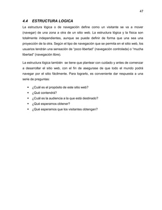 47

4.4

ESTRUCTURA LOGICA

La estructura lógica o de navegación define como un visitante se va a mover
(navegar) de una zona a otra de un sitio web. La estructura lógica y la física son
totalmente independientes, aunque se puede definir de forma que una sea una
proyección de la otra. Según el tipo de navegación que se permita en el sitio web, los
usuarios tendrán una sensación de “poco libertad” (navegación controlada) o “mucha
libertad” (navegación libre).
La estructura lógica también se tiene que plantear con cuidado y antes de comenzar
a desarrollar el sitio web, con el fin de asegurase de que todo el mundo podrá
navegar por el sitio fácilmente. Para lograrlo, es conveniente dar respuesta a una
serie de preguntas:


¿Cuál es el propósito de este sitio web?



¿Qué contendrá?



¿Cuál es la audiencia a la que está destinado?



¿Qué esperamos obtener?



¿Qué esperamos que los visitantes obtengan?

 