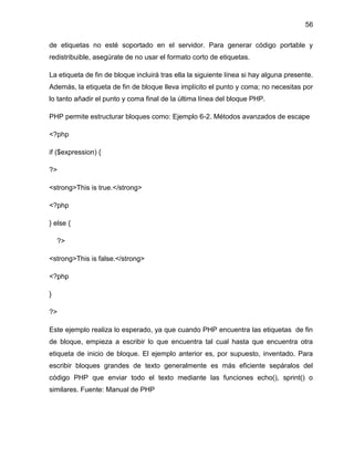 56
de etiquetas no esté soportado en el servidor. Para generar código portable y
redistribuible, asegúrate de no usar el formato corto de etiquetas.
La etiqueta de fin de bloque incluirá tras ella la siguiente línea si hay alguna presente.
Además, la etiqueta de fin de bloque lleva implícito el punto y coma; no necesitas por
lo tanto añadir el punto y coma final de la última línea del bloque PHP.
PHP permite estructurar bloques como: Ejemplo 6-2. Métodos avanzados de escape
<?php
if ($expression) {
?>
<strong>This is true.</strong>
<?php
} else {
?>
<strong>This is false.</strong>
<?php
}
?>
Este ejemplo realiza lo esperado, ya que cuando PHP encuentra las etiquetas de fin
de bloque, empieza a escribir lo que encuentra tal cual hasta que encuentra otra
etiqueta de inicio de bloque. El ejemplo anterior es, por supuesto, inventado. Para
escribir bloques grandes de texto generalmente es más eficiente sepáralos del
código PHP que enviar todo el texto mediante las funciones echo(), sprint() o
similares. Fuente: Manual de PHP

 