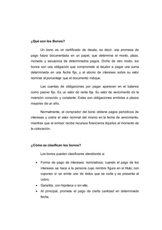 ¿Qué son los Bonos?
Un bono es un certificado de deuda, es decir, una promesa de
pago futura documentada en un papel, que determina el monto, plazo,
moneda y secuencia de determinados pagos. Dicho de otro modo, los
bonos son una obligación que compromete al deudor a pagar una suma
determinada en una fecha fija, y al abono de intereses sobre su valor
nominal al porcentaje que el documento indique.
Las cuentas de obligaciones por pagar aparecen en el balance
como pasivo fijo. Es un valor de renta fija. Su valor de vencimiento de la
inversión conocido y constante. Estas son obligaciones emitidas a plazos
mayores de un año.
Normalmente, el comprador del bono obtiene pagos periódicos de
intereses y cobra el valor nominal del mismo en la fecha de vencimiento,
mientras que el emisor recibe recursos financieros líquidos al momento de
la colocación.
¿Cómo se clasifican los bonos?
Los bonos pueden clasificarse atendiendo a:
 Forma de pago de intereses: nominativos, cuando el pago de los
intereses se hace a la persona cuyo nombre figura en el título; con
cupones si se emite uno de éstos que se corta y se presenta al
cobro.
 Garantía, con hipoteca o sin ella.
 Al principal, promete el pago de cierta cantidad en determinada
fecha.
 
