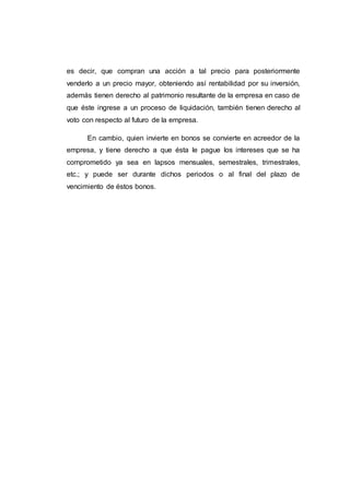 es decir, que compran una acción a tal precio para posteriormente
venderlo a un precio mayor, obteniendo así rentabilidad por su inversión,
además tienen derecho al patrimonio resultante de la empresa en caso de
que éste ingrese a un proceso de liquidación, también tienen derecho al
voto con respecto al futuro de la empresa.
En cambio, quien invierte en bonos se convierte en acreedor de la
empresa, y tiene derecho a que ésta le pague los intereses que se ha
comprometido ya sea en lapsos mensuales, semestrales, trimestrales,
etc.; y puede ser durante dichos periodos o al final del plazo de
vencimiento de éstos bonos.
 