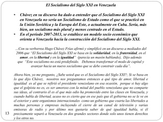 El Socialismo del Siglo XXI en Venezuela
• Chávez en su discurso ha dado a entender que el Socialismo del Siglo XXI
en Venezuela no sería un Socialismo de Estado como el que se practicó en
la Unión Soviética y la Europa del Este, o actualmente en Cuba. Sería, más
bien, un socialismo más plural y menos centrado en el Estado.
• En el período 2007-2013, se establece un modelo socio económico que
orienta a Venezuela hacia la construcción del Socialismo del Siglo XXI.
…Con su verborrea Hugo Chávez Frías afirmó y simplificó en un discurso a mediados del
2006 que “El Socialismo del Siglo XXI se basa en la solidaridad, en la fraternidad, en el
amor, en la libertad y en la igualdad” (parecía un masón hablando), Dijo además
que “Este socialismo no está predefinido. Debemos transformar el modo de capital y
avanzar hacia un nuevo socialismo que se debe construir cada día”.
Ahora bien, yo me pregunto, ¿Sabe usted que es el Socialismo del Siglo XXI?; Si se basa en
lo que dijo Chávez, nosotros nos preguntamos entonces a qué tipo de amor, libertad e
igualdad es al que se refirió el presidente venezolano en esa ocasión, porque si hay algo
que el golpista no es, es ser amoroso con la mitad del pueblo venezolano que no comparte
sus ideas, al contrario él es el que más odio ha promovido entre las clases en Venezuela, y
cuando habla de libertad, acaso no es cierto que en ese país que él gobierna no se le ve en
el exterior y ante organismos internacionales como un gobierno que coarta las libertades a
muchas personas y empresas incluyendo el cierre de un canal de televisión y varias
emisoras de radio y por último nos gustaría saber de qué igualdad habla, si él
precisamente separó a Venezuela en dos grandes sectores donde solo unos tienen derechos
y los otros no.
13
 