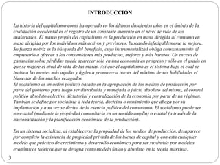 INTRODUCCIÓN
La historia del capitalismo como ha operado en los últimos doscientos años en el ámbito de la
civilización occidental es el registro de un constante aumento en el nivel de vida de los
asalariados. El marco propio del capitalismo es la producción en masa dirigida al consumo en
masa dirigida por los individuos más activos y previsores, buscando infatigablemente la mejora.
Su fuerza motriz es la búsqueda del beneficio, cuya instrumentalizad obliga constantemente al
empresario a ofrecer a los consumidores más productos, mejores y más baratos. Un exceso de
ganancias sobre pérdidas puede aparecer sólo en una economía en progreso y sólo en el grado en
que se mejore el nivel de vida de las masas. Así que el capitalismo es el sistema bajo el cual se
incita a las mentes más agudas y ágiles a promover a través del máximo de sus habilidades el
bienestar de los muchos rezagados.
El socialismo es un orden político basado en la apropiación de los medios de producción por
parte del gobierno para luego ser distribuida y manejada a juicio absoluto del mismo, el control
político absoluto colectivo dictatorial y centralización de la economía por parte de un régimen.
También se define por socialista a toda teoría, doctrina o movimiento que aboga por su
implantación y a su vez se deriva de la esencia política del comunismo. El socialismo puede ser
no-estatal (mediante la propiedad comunitaria en un sentido amplio) o estatal (a través de la
nacionalización y la planificación económica de la producción).
En un sistema socialista, al establecerse la propiedad de los medios de producción, desaparece
por completo la existencia de propiedad privada de los bienes de capital y con esta cualquier
modelo que práctico de crecimiento y desarrollo económico para ser sustituida por modelos
económicos teóricos que se designa como modelo único y absoluto en la teoría marxista.
3
 