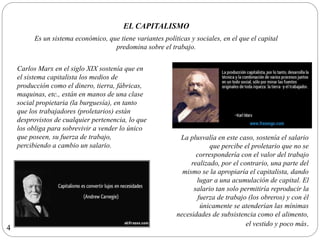 EL CAPITALISMO
Es un sistema económico, que tiene variantes políticas y sociales, en el que el capital
predomina sobre el trabajo.
Carlos Marx en el siglo XIX sostenía que en
el sistema capitalista los medios de
producción como el dinero, tierra, fábricas,
maquinas, etc., están en manos de una clase
social propietaria (la burguesía), en tanto
que los trabajadores (proletarios) están
desprovistos de cualquier pertenencia, lo que
los obliga para sobrevivir a vender lo único
que poseen, su fuerza de trabajo,
percibiendo a cambio un salario.
La plusvalía en este caso, sostenía el salario
que percibe el proletario que no se
correspondería con el valor del trabajo
realizado, por el contrario, una parte del
mismo se la apropiaría el capitalista, dando
lugar a una acumulación de capital. El
salario tan solo permitiría reproducir la
fuerza de trabajo (los obreros) y con él
únicamente se atenderían las mínimas
necesidades de subsistencia como el alimento,
el vestido y poco más.
4
 