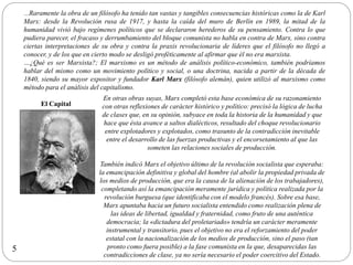 …Raramente la obra de un filósofo ha tenido tan vastas y tangibles consecuencias históricas como la de Karl
Marx: desde la Revolución rusa de 1917, y hasta la caída del muro de Berlín en 1989, la mitad de la
humanidad vivió bajo regímenes políticos que se declararon herederos de su pensamiento. Contra lo que
pudiera parecer, el fracaso y derrumbamiento del bloque comunista no habla en contra de Marx, sino contra
ciertas interpretaciones de su obra y contra la praxis revolucionaria de líderes que el filósofo no llegó a
conocer, y de los que en cierto modo se desligó proféticamente al afirmar que él no era marxista.
…¿Qué es ser Marxista?; El marxismo es un método de análisis político-económico, también podríamos
hablar del mismo como un movimiento político y social, o una doctrina, nacida a partir de la década de
1840, siendo su mayor expositor y fundador Karl Marx (filósofo alemán), quien utilizó al marxismo como
método para el análisis del capitalismo.
El Capital
En otras obras suyas, Marx completó esta base económica de su razonamiento
con otras reflexiones de carácter histórico y político: precisó la lógica de lucha
de clases que, en su opinión, subyace en toda la historia de la humanidad y que
hace que ésta avance a saltos dialécticos, resultado del choque revolucionario
entre explotadores y explotados, como trasunto de la contradicción inevitable
entre el desarrollo de las fuerzas productivas y el encorsetamiento al que las
someten las relaciones sociales de producción.
También indicó Marx el objetivo último de la revolución socialista que esperaba:
la emancipación definitiva y global del hombre (al abolir la propiedad privada de
los medios de producción, que era la causa de la alienación de los trabajadores),
completando así la emancipación meramente jurídica y política realizada por la
revolución burguesa (que identificaba con el modelo francés). Sobre esa base,
Marx apuntaba hacia un futuro socialista entendido como realización plena de
las ideas de libertad, igualdad y fraternidad, como fruto de una auténtica
democracia; la «dictadura del proletariado» tendría un carácter meramente
instrumental y transitorio, pues el objetivo no era el reforzamiento del poder
estatal con la nacionalización de los medios de producción, sino el paso (tan
pronto como fuera posible) a la fase comunista en la que, desaparecidas las
contradicciones de clase, ya no sería necesario el poder coercitivo del Estado.
5
 