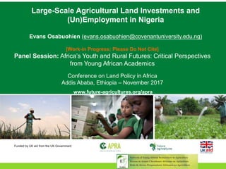 Large-Scale Agricultural Land Investments and
(Un)Employment in Nigeria
Evans Osabuohien (evans.osabuohien@covenantuniversity.edu.ng)
[Work-in Progress; Please Do Not Cite]
Panel Session: Africa’s Youth and Rural Futures: Critical Perspectives
from Young African Academics
Conference on Land Policy in Africa
Addis Ababa, Ethiopia – November 2017
www.future-agricultures.org/apra
Funded by UK aid from the UK Government
 