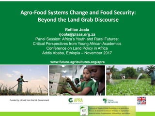 Agro-Food Systems Change and Food Security:
Beyond the Land Grab Discourse
Refiloe Joala
rjoala@plaas.org.za
Panel Session: Africa’s Youth and Rural Futures:
Critical Perspectives from Young African Academics
Conference on Land Policy in Africa
Addis Ababa, Ethiopia – November 2017
www.future-agricultures.org/apra
Funded by UK aid from the UK Government
 
