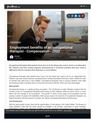 Comments · 135 Views
Employment beneﬁts of an occupational
therapist - Compensation - 2020
Ummed
11 Nov 2019
Local Business
Occupational therapists help patients learn how to do the things they need to do for an independent
life. Patients may have mental, physical, developmental or emotional problems that have made it
difficult for them to maintain their daily lives or work abilities.
Occupational therapists help patients learn how to do the things they need to do for an independent life.
Patients may have mental, physical, developmental or emotional problems that have made it difficult for them
to maintain their daily lives or work abilities. Occupational therapists work to improve patients' motor skills
and reasoning skills or develop ways to circumvent permanent skill loss. Work has many advantages.
Work growth
Occupational therapy is a rapidly growing occupation. The US Bureau of Labor Statistics predicts that the
number of jobs for occupational therapists will increase by 26% between 2008 and 2018, which is "much
faster than the average of all occupations". This growth is driven by the aging of the population and the
growing number of people with disabilities. Both groups require the services of occupational therapists. As
special education services expand in schools, the need for occupational therapists will also grow.
Job Perspectives
With the rapid growth of jobs, there will be opportunities in most places in the United States. The Bureau of
Labor Statistics notes that the works should be available in all contexts, particularly in acute hospitals,
rehabilitation centers and orthopedic facilities. Your job prospects will increase if you have specialist
knowledge in a specific treatment area, such as driver rehabilitation or ergonomic advice.
Bonus
 Guest
This website uses cookies to ensure you get the best experience on our website.
Got It!
Learn More
 