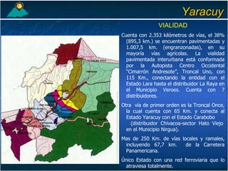 Yaracuy VIALIDAD Cuenta con 2.353 kilómetros de vías, el 38% (895,3 km.) se encuentran pavimentadas y 1.007,5 km. (engranzonadas), en su mayoría vías agrícolas. La vialidad pavimentada interurbana está conformada por la Autopista Centro Occidental “Cimarrón Andresote”, Troncal Uno, con 115 Km., conectando la entidad con el Estado Lara hasta el distribuidor La Raya en el Municipio Veroes. Cuenta con 7 distribuidores. Otra  vía de primer orden es la Troncal Once, la cual cuenta con 65 Km. y conecta al Estado Yaracuy con el Estado Carabobo  (distribuidor Chivacoa-sector Hato Viejo en el Municipio Nirgua). Mas de 250 Km. de vías locales y ramales, incluyendo 67,7 km.  de la Carretera Panamericana. Único Estado con una red ferroviaria que lo atraviesa totalmente. 