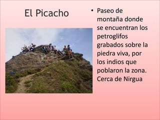 • Paseo de
El Picacho
               montaña donde
               se encuentran los
               petroglifos
               grabados sobre la
               piedra viva, por
               los indios que
               poblaron la zona.
               Cerca de Nirgua
 