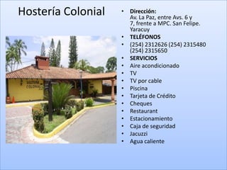 Hostería Colonial   • Dirección:
                      Av. La Paz, entre Avs. 6 y
                      7, frente a MPC. San Felipe.
                      Yaracuy
                    • TELÉFONOS
                    • (254) 2312626 (254) 2315480
                      (254) 2315650
                    • SERVICIOS
                    • Aire acondicionado
                    • TV
                    • TV por cable
                    • Piscina
                    • Tarjeta de Crédito
                    • Cheques
                    • Restaurant
                    • Estacionamiento
                    • Caja de seguridad
                    • Jacuzzi
                    • Agua caliente
 