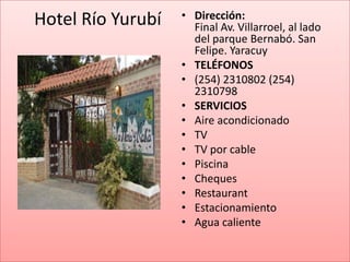 Hotel Río Yurubí   • Dirección:
                     Final Av. Villarroel, al lado
                     del parque Bernabó. San
                     Felipe. Yaracuy
                   • TELÉFONOS
                   • (254) 2310802 (254)
                     2310798
                   • SERVICIOS
                   • Aire acondicionado
                   • TV
                   • TV por cable
                   • Piscina
                   • Cheques
                   • Restaurant
                   • Estacionamiento
                   • Agua caliente
 