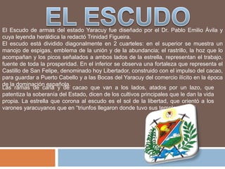 El Escudo de armas del estado Yaracuy fue diseñado por el Dr. Pablo Emilio Ávila y
cuya leyenda heráldica la redactó Trinidad Figueira.
El escudo está dividido diagonalmente en 2 cuarteles: en el superior se muestra un
manojo de espigas, emblema de la unión y de la abundancia; el rastrillo, la hoz que lo
acompañan y los picos señalados a ambos lados de la estrella, representan el trabajo,
fuente de toda la prosperidad. En el inferior se observa una fortaleza que representa el
Castillo de San Felipe, denominado hoy Libertador, construido con el impulso del cacao,
para guardar a Puerto Cabello y a las Bocas del Yaracuy del comercio ilícito en la época
de la dominación española.
Las ramas de caña y de cacao que van a los lados, atados por un lazo, que
patentiza la soberanía del Estado, dicen de los cultivos principales que le dan la vida
propia. La estrella que corona al escudo es el sol de la libertad, que orientó a los
varones yaracuyanos que en “triunfos llegaron donde tuvo sus templos el sol”
 