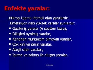Enfekte yaralar:   Mikrop kapma ihtimali olan yaralardır. Enfeksiyon riski yüksek yaralar şunlardır: Gecikmiş yaralar (6 saatten fazla), Dikişleri ayrılmış yaralar, Kenarları muntazam olmayan yaralar, Çok kirli ve derin yaralar, Ateşli silah yaraları, Isırma ve sokma ile oluşan yaralar. 