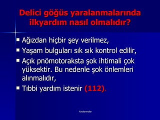 Ağızdan hiçbir şey verilmez, Yaşam bulguları sık sık kontrol edilir, Açık pnömotoraksta şok ihtimali çok yüksektir. Bu nedenle şok önlemleri alınmalıdır, Tıbbi yardım istenir  (112) . Delici göğüs yaralanmalarında ilkyardım nasıl olmalıdır? 