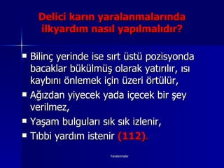 Bilinç yerinde ise sırt üstü pozisyonda bacaklar bükülmüş olarak yatırılır, ısı kaybını önlemek için üzeri örtülür, Ağızdan yiyecek yada içecek bir şey verilmez, Yaşam bulguları sık sık izlenir, Tıbbi yardım istenir  (112) . Delici karın yaralanmalarında ilkyardım nasıl yapılmalıdır? 