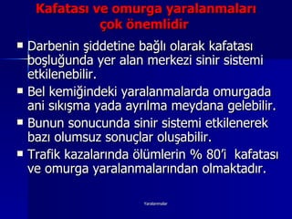 Kafatası ve omurga yaralanmaları çok önemlidir   Darbenin şiddetine bağlı olarak kafatası boşluğunda yer alan merkezi sinir sistemi etkilenebilir.  Bel kemiğindeki yaralanmalarda omurgada ani sıkışma yada ayrılma meydana gelebilir.  Bunun sonucunda sinir sistemi etkilenerek bazı olumsuz sonuçlar oluşabilir.  Trafik kazalarında ölümlerin % 80’i  kafatası ve omurga yaralanmalarından olmaktadır. 