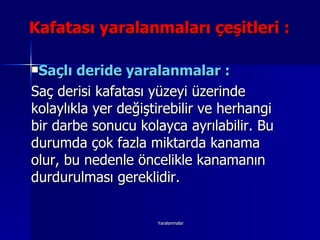 Kafatası yaralanmaları çeşitleri : Saçlı deride yaralanmalar : Saç derisi kafatası yüzeyi üzerinde kolaylıkla yer değiştirebilir ve herhangi bir darbe sonucu kolayca ayrılabilir. Bu durumda çok fazla miktarda kanama olur, bu nedenle öncelikle kanamanın durdurulması gereklidir. 