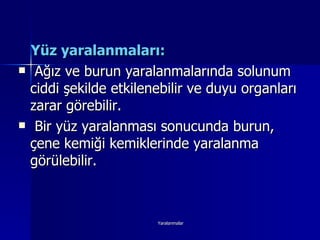 Yüz yaralanmaları: Ağız ve burun yaralanmalarında solunum ciddi şekilde etkilenebilir ve duyu organları zarar görebilir. Bir yüz yaralanması sonucunda burun, çene kemiği kemiklerinde yaralanma görülebilir. 