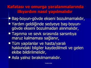 Baş-boyun-gövde ekseni bozulmamalıdır, Yardım geldiğinde sedyeye baş-boyun-gövde ekseni bozulmadan alınmalıdır, Taşınma ve sevk sırasında sarsıntıya maruz kalmaması sağlanır, Tüm yapılanlar ve hasta/yaralı hakkındaki bilgiler kaydedilmeli ve gelen ekibe bildirilmelidir, Asla yalnız bırakılmamalıdır. Kafatası ve omurga yaralanmalarında ilkyardım nasıl yapılmalıdır  