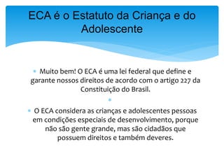  Muito bem! O ECA é uma lei federal que define e
garante nossos direitos de acordo com o artigo 227 da
Constituição do Brasil.

 O ECA considera as crianças e adolescentes pessoas
em condições especiais de desenvolvimento, porque
não são gente grande, mas são cidadãos que
possuem direitos e também deveres.
ECA é o Estatuto da Criança e do
Adolescente
 