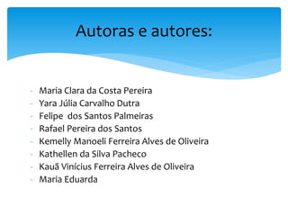 - Maria Clara da Costa Pereira
- Yara Júlia Carvalho Dutra
- Felipe dos Santos Palmeiras
- Rafael Pereira dos Santos
- Kemelly Manoeli Ferreira Alves de Oliveira
- Kathellen da Silva Pacheco
- Kauã Vinícius Ferreira Alves de Oliveira
- Maria Eduarda
Autoras e autores:
 