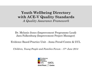 Dr. Melanie Jones (Improvement Programme Lead)
Jara Falkenburg (Improvement Project Manager)
Evidence Based Practice Unit - Anna Freud Centre & UCL
Children, Young People and Families Forum - 17th
June 2014
Youth Wellbeing Directory
with ACE-V Quality Standards
A Quality Assurance Framework
 