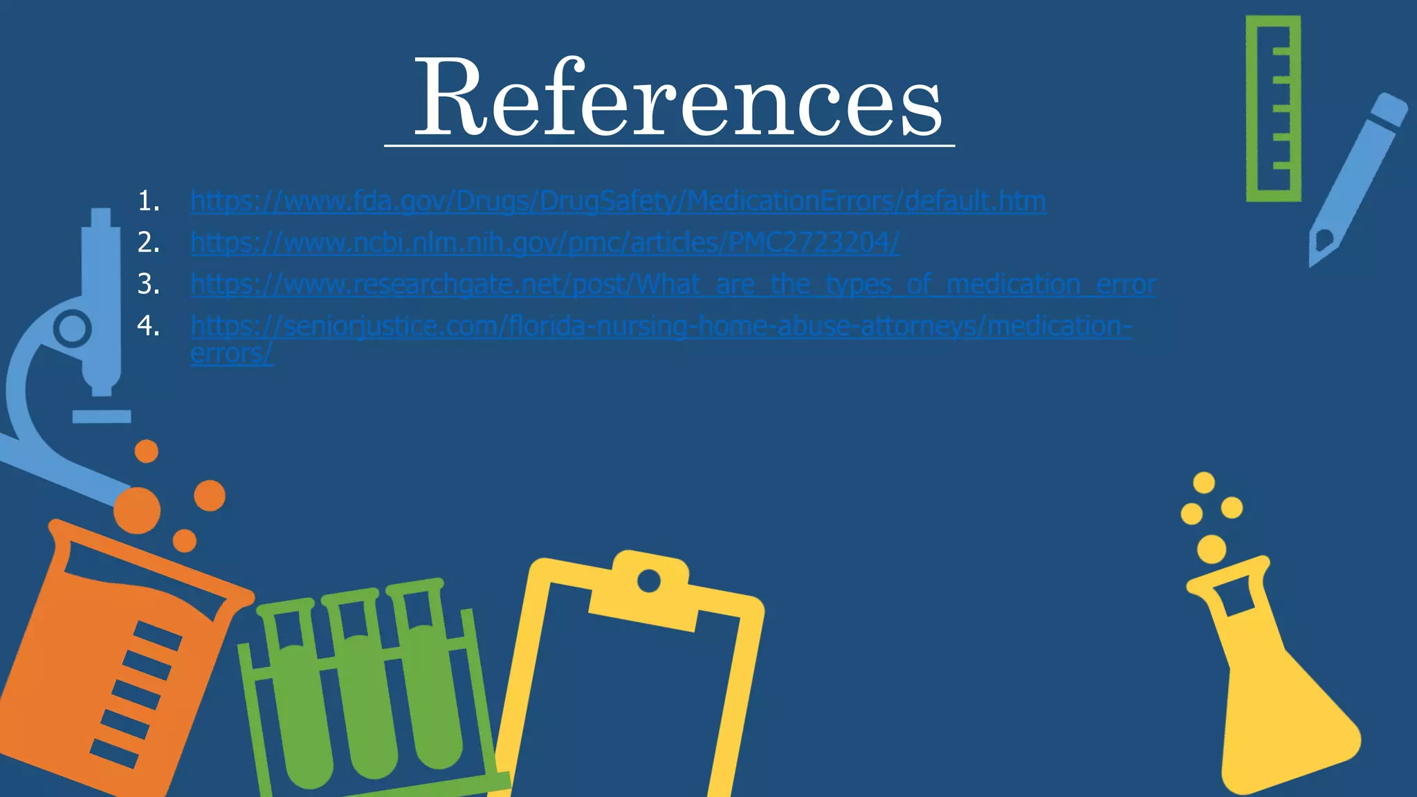 References
1. https://www.fda.gov/Drugs/DrugSafety/MedicationErrors/default.htm
2. https://www.ncbi.nlm.nih.gov/pmc/articles/PMC2723204/
3. https://www.researchgate.net/post/What_are_the_types_of_medication_error
4. https://seniorjustice.com/florida-nursing-home-abuse-attorneys/medication-
errors/
 