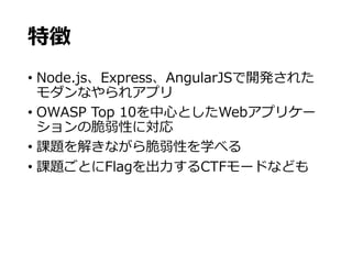 特徴
• Node.js、Express、AngularJSで開発された
モダンなやられアプリ
• OWASP Top 10を中心としたWebアプリケー
ションの脆弱性に対応
• 課題を解きながら脆弱性を学べる
• 課題ごとにFlagを出力するCTFモードなども
 